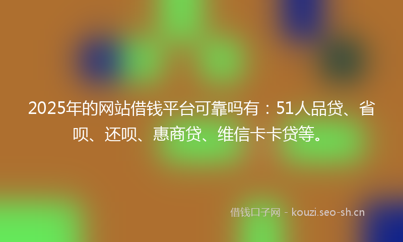 2025年的网站借钱平台可靠吗有：51人品贷、省呗、还呗、惠商贷、维信卡卡贷等。