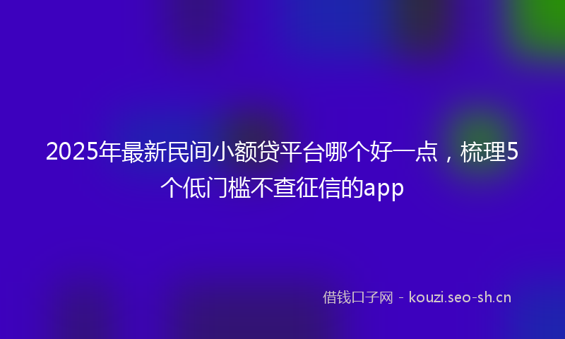 2025年最新民间小额贷平台哪个好一点，梳理5个低门槛不查征信的app