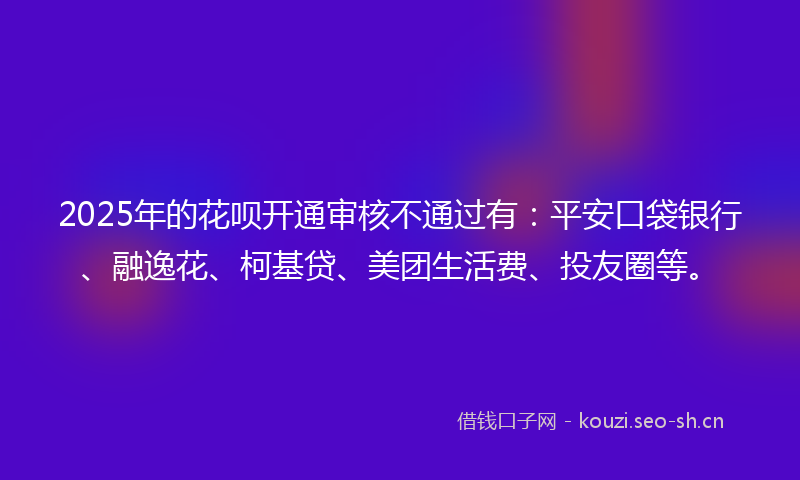 2025年的花呗开通审核不通过有：平安口袋银行、融逸花、柯基贷、美团生活费、投友圈等。