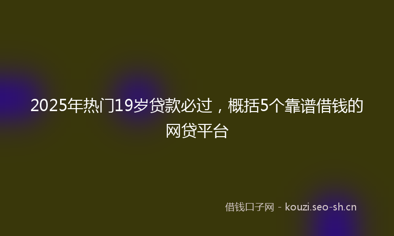 2025年热门19岁贷款必过，概括5个靠谱借钱的网贷平台