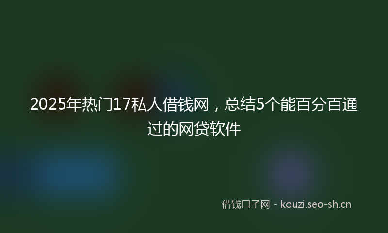 2025年热门17私人借钱网，总结5个能百分百通过的网贷软件