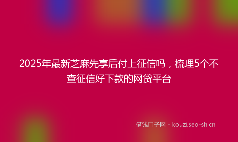 2025年最新芝麻先享后付上征信吗，梳理5个不查征信好下款的网贷平台