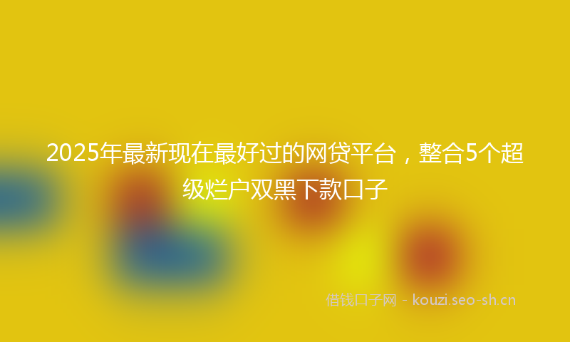 2025年最新现在最好过的网贷平台，整合5个超级烂户双黑下款口子