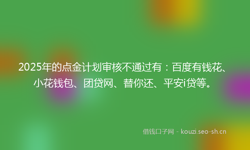 2025年的点金计划审核不通过有：百度有钱花、小花钱包、团贷网、替你还、平安i贷等。