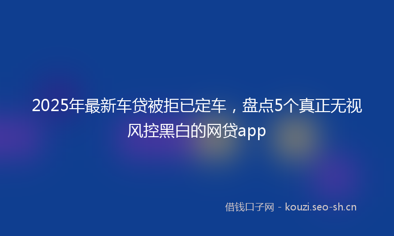 2025年最新车贷被拒已定车，盘点5个真正无视风控黑白的网贷app