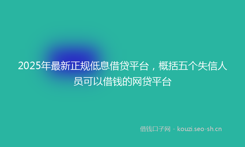 2025年最新正规低息借贷平台，概括五个失信人员可以借钱的网贷平台