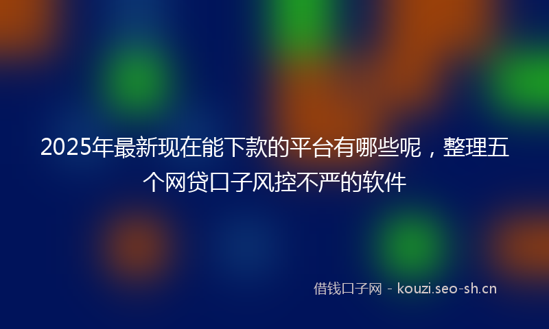 2025年最新现在能下款的平台有哪些呢，整理五个网贷口子风控不严的软件