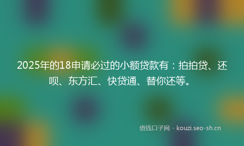 2025年的18申请必过的小额贷款有：拍拍贷、还呗、东方汇、快贷通、替你还等。