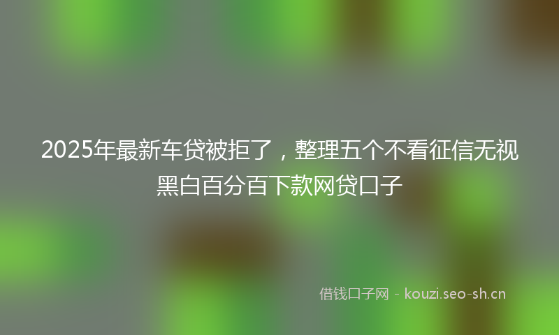 2025年最新车贷被拒了，整理五个不看征信无视黑白百分百下款网贷口子
