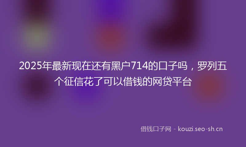 2025年最新现在还有黑户714的口子吗，罗列五个征信花了可以借钱的网贷平台