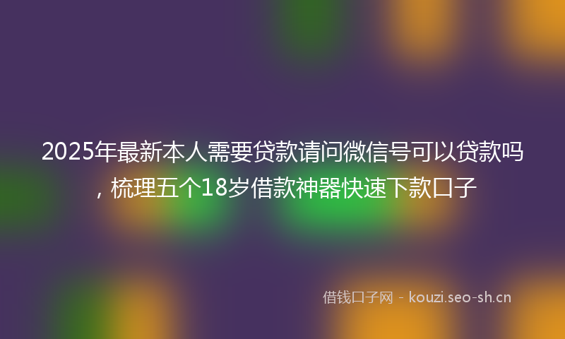 2025年最新本人需要贷款请问微信号可以贷款吗，梳理五个18岁借款神器快速下款口子