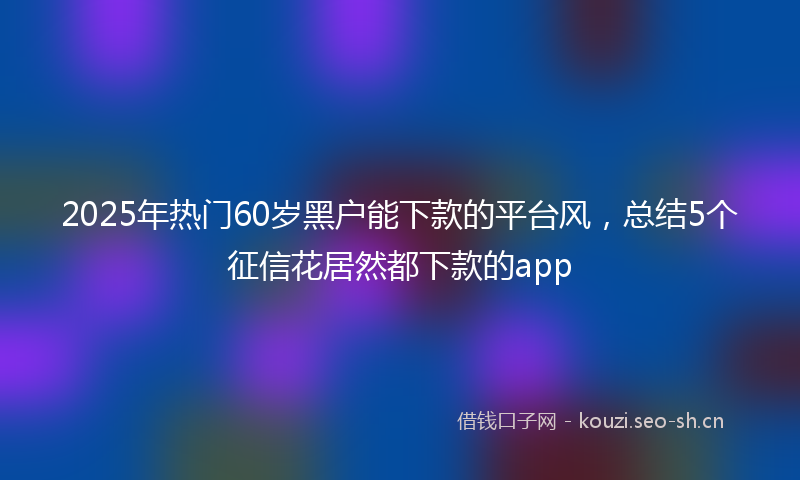 2025年热门60岁黑户能下款的平台风，总结5个征信花居然都下款的app