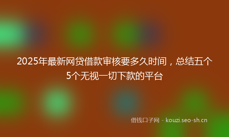 2025年最新网贷借款审核要多久时间，总结五个5个无视一切下款的平台