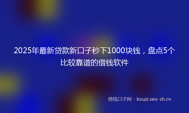 2025年最新贷款新口子秒下1000块钱，盘点5个比较靠谱的借钱软件