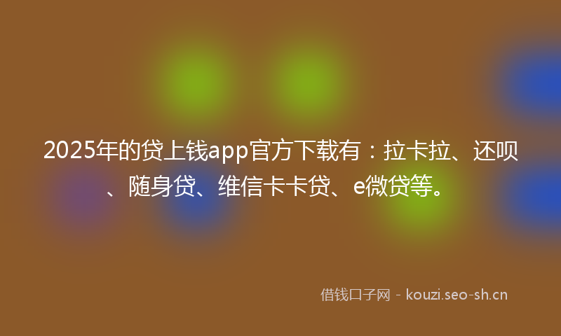 2025年的贷上钱app官方下载有：拉卡拉、还呗、随身贷、维信卡卡贷、e微贷等。