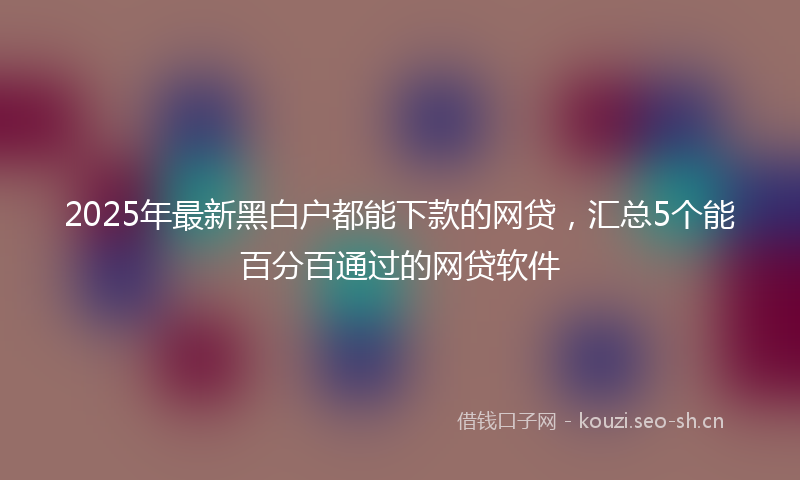 2025年最新黑白户都能下款的网贷，汇总5个能百分百通过的网贷软件