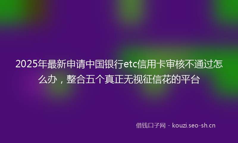 2025年最新申请中国银行etc信用卡审核不通过怎么办，整合五个真正无视征信花的平台