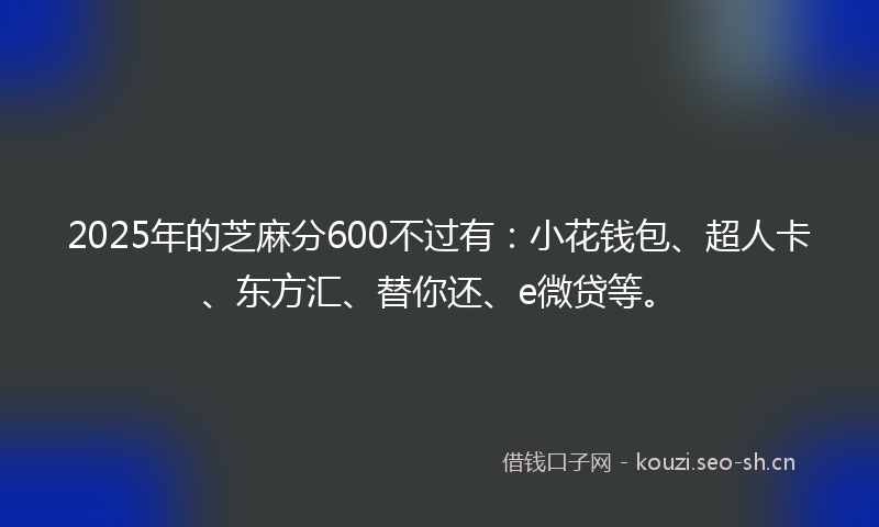 2025年的芝麻分600不过有：小花钱包、超人卡、东方汇、替你还、e微贷等。