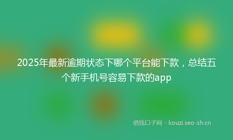 2025年最新逾期状态下哪个平台能下款，总结五个新手机号容易下款的app