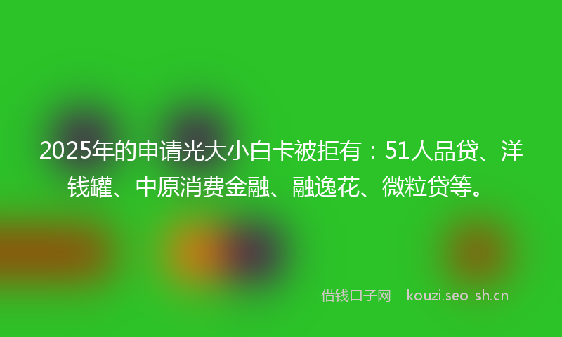 2025年的申请光大小白卡被拒有：51人品贷、洋钱罐、中原消费金融、融逸花、微粒贷等。
