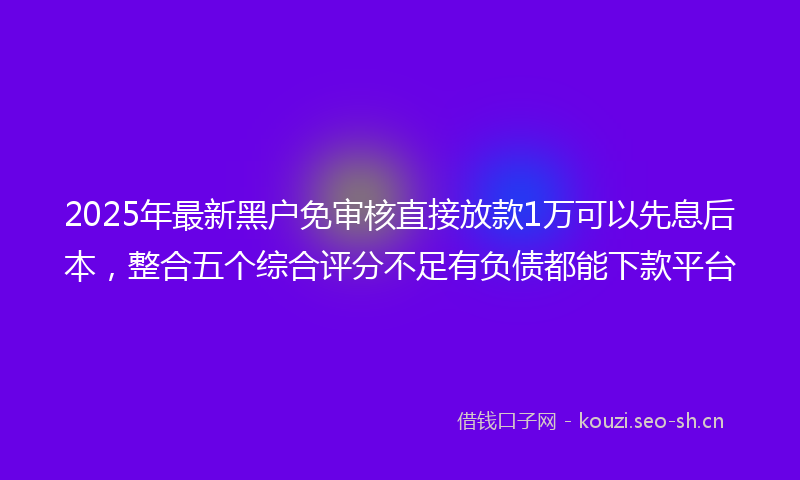 2025年最新黑户免审核直接放款1万可以先息后本，整合五个综合评分不足有负债都能下款平台