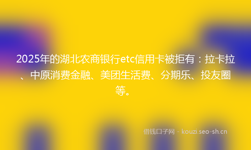 2025年的湖北农商银行etc信用卡被拒有：拉卡拉、中原消费金融、美团生活费、分期乐、投友圈等。