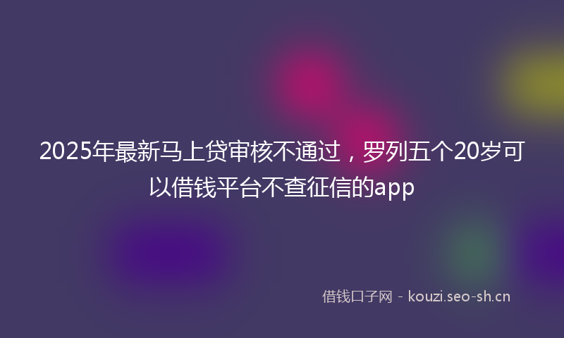 2025年最新马上贷审核不通过，罗列五个20岁可以借钱平台不查征信的app