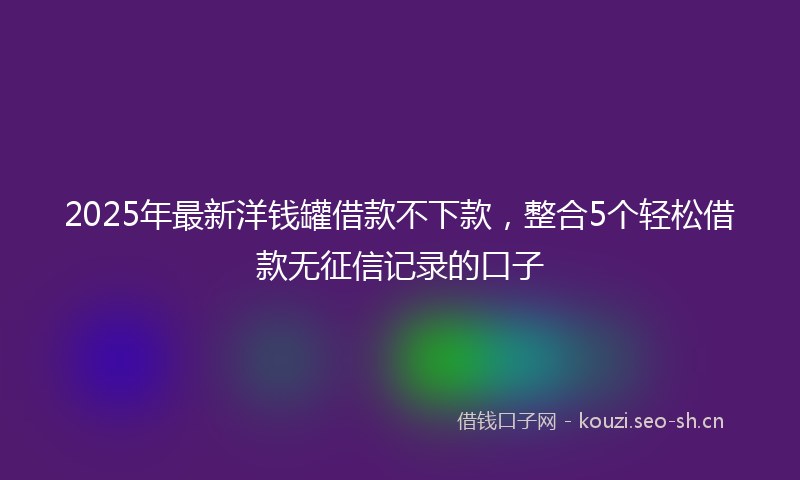 2025年最新洋钱罐借款不下款，整合5个轻松借款无征信记录的口子