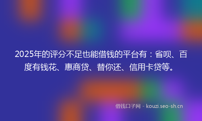 2025年的评分不足也能借钱的平台有：省呗、百度有钱花、惠商贷、替你还、信用卡贷等。