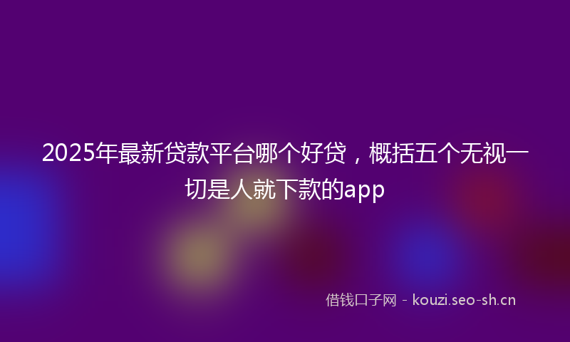 2025年最新贷款平台哪个好贷，概括五个无视一切是人就下款的app