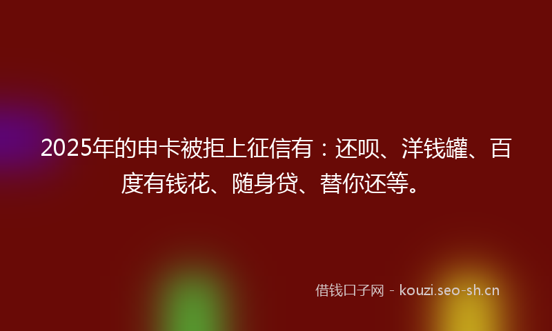 2025年的申卡被拒上征信有：还呗、洋钱罐、百度有钱花、随身贷、替你还等。