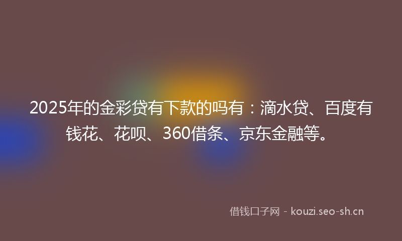 2025年的金彩贷有下款的吗有：滴水贷、百度有钱花、花呗、360借条、京东金融等。