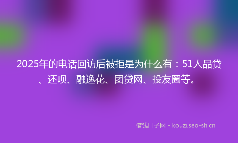 2025年的电话回访后被拒是为什么有：51人品贷、还呗、融逸花、团贷网、投友圈等。