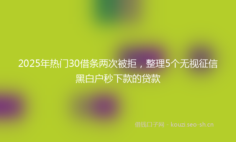 2025年热门30借条两次被拒，整理5个无视征信黑白户秒下款的贷款