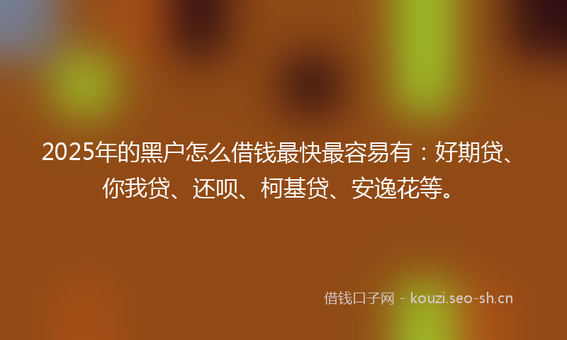 2025年的黑户怎么借钱最快最容易有：好期贷、你我贷、还呗、柯基贷、安逸花等。