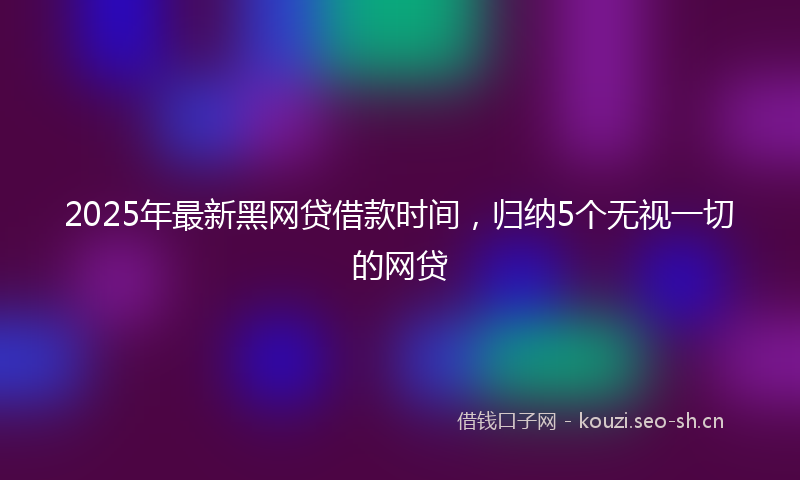 2025年最新黑网贷借款时间，归纳5个无视一切的网贷
