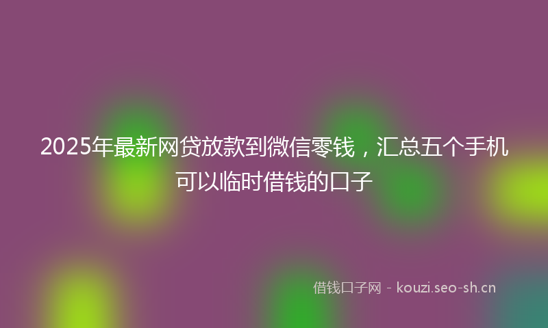 2025年最新网贷放款到微信零钱，汇总五个手机可以临时借钱的口子