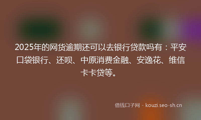 2025年的网货逾期还可以去银行贷款吗有：平安口袋银行、还呗、中原消费金融、安逸花、维信卡卡贷等。