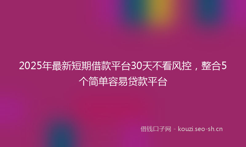2025年最新短期借款平台30天不看风控，整合5个简单容易贷款平台