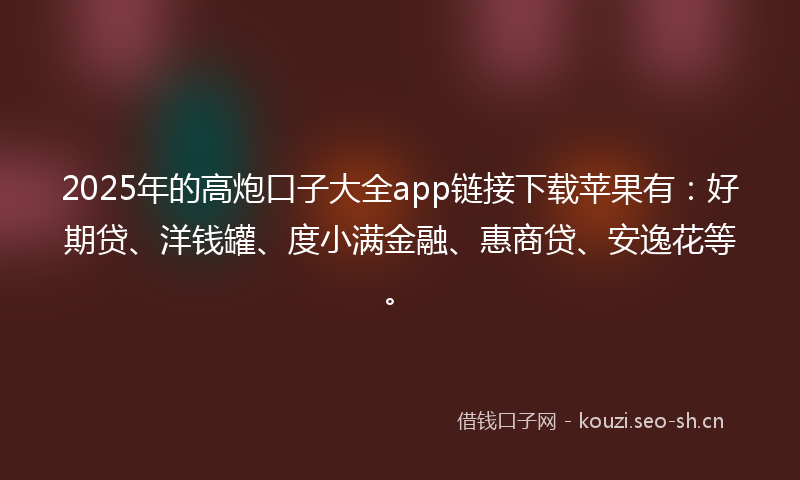 2025年的高炮口子大全app链接下载苹果有：好期贷、洋钱罐、度小满金融、惠商贷、安逸花等。