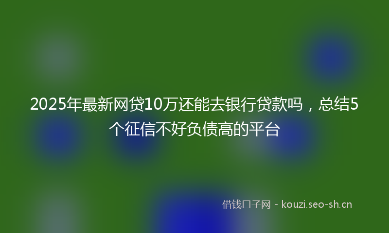 2025年最新网贷10万还能去银行贷款吗，总结5个征信不好负债高的平台