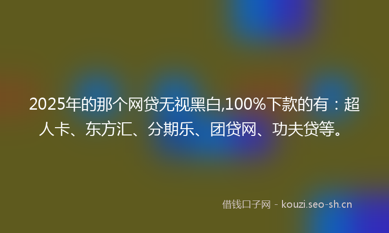 2025年的那个网贷无视黑白,100%下款的有：超人卡、东方汇、分期乐、团贷网、功夫贷等。