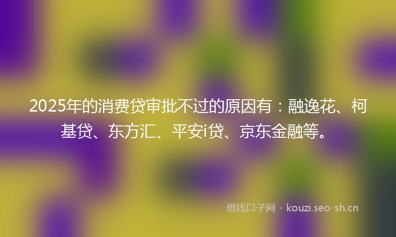 2025年的消费贷审批不过的原因有：融逸花、柯基贷、东方汇、平安i贷、京东金融等。