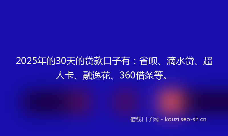 2025年的30天的贷款口子有：省呗、滴水贷、超人卡、融逸花、360借条等。