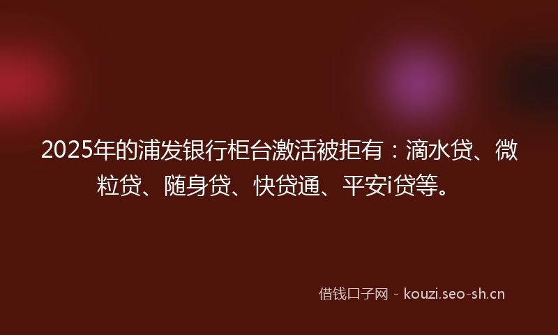 2025年的浦发银行柜台激活被拒有：滴水贷、微粒贷、随身贷、快贷通、平安i贷等。