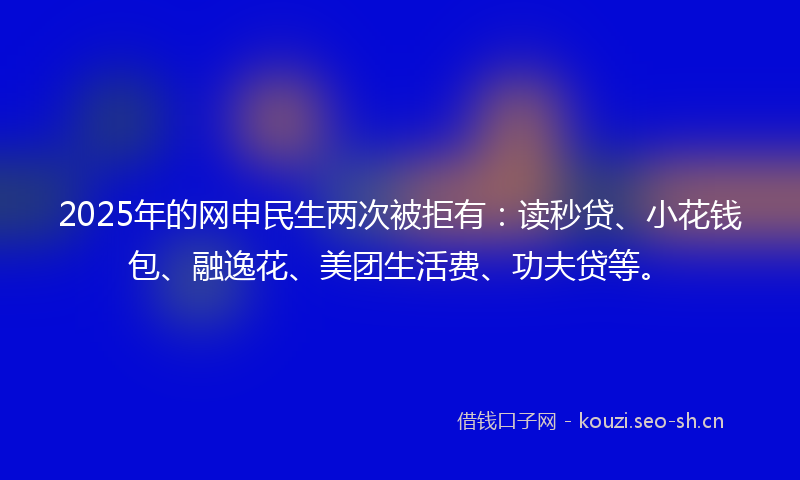 2025年的网申民生两次被拒有：读秒贷、小花钱包、融逸花、美团生活费、功夫贷等。