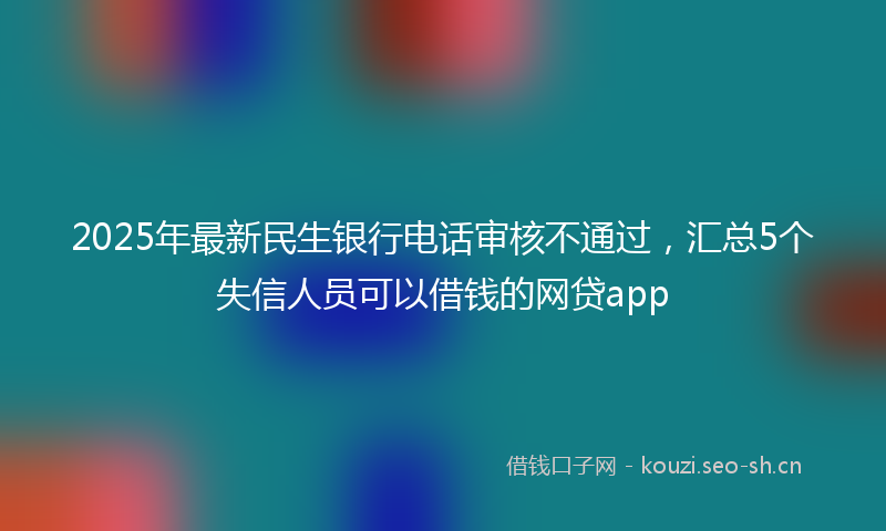 2025年最新民生银行电话审核不通过，汇总5个失信人员可以借钱的网贷app
