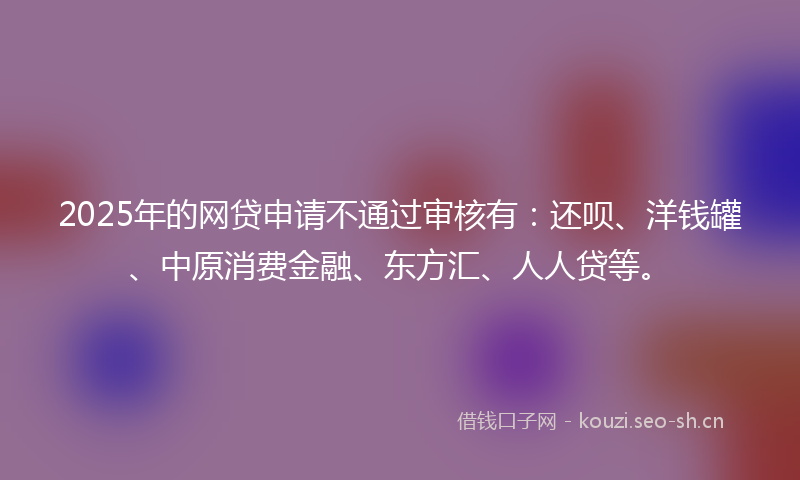 2025年的网贷申请不通过审核有：还呗、洋钱罐、中原消费金融、东方汇、人人贷等。