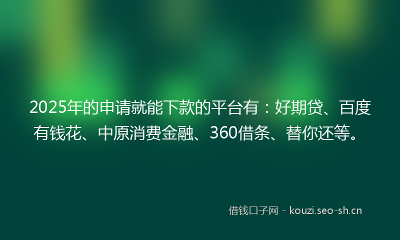 2025年的申请就能下款的平台有：好期贷、百度有钱花、中原消费金融、360借条、替你还等。