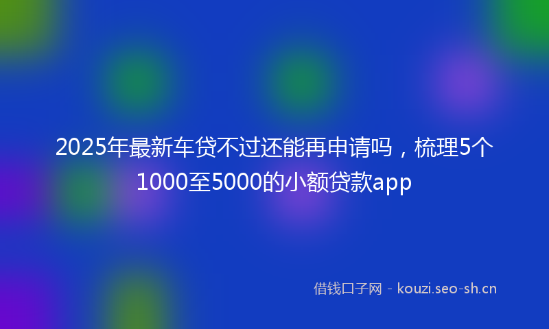 2025年最新车贷不过还能再申请吗，梳理5个1000至5000的小额贷款app